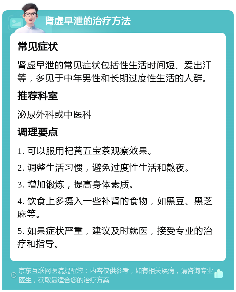 肾虚早泄的治疗方法 常见症状 肾虚早泄的常见症状包括性生活时间短、爱出汗等，多见于中年男性和长期过度性生活的人群。 推荐科室 泌尿外科或中医科 调理要点 1. 可以服用杞黄五宝茶观察效果。 2. 调整生活习惯，避免过度性生活和熬夜。 3. 增加锻炼，提高身体素质。 4. 饮食上多摄入一些补肾的食物，如黑豆、黑芝麻等。 5. 如果症状严重，建议及时就医，接受专业的治疗和指导。