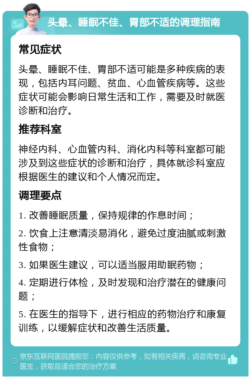 头晕、睡眠不佳、胃部不适的调理指南 常见症状 头晕、睡眠不佳、胃部不适可能是多种疾病的表现，包括内耳问题、贫血、心血管疾病等。这些症状可能会影响日常生活和工作，需要及时就医诊断和治疗。 推荐科室 神经内科、心血管内科、消化内科等科室都可能涉及到这些症状的诊断和治疗，具体就诊科室应根据医生的建议和个人情况而定。 调理要点 1. 改善睡眠质量，保持规律的作息时间； 2. 饮食上注意清淡易消化，避免过度油腻或刺激性食物； 3. 如果医生建议，可以适当服用助眠药物； 4. 定期进行体检，及时发现和治疗潜在的健康问题； 5. 在医生的指导下，进行相应的药物治疗和康复训练，以缓解症状和改善生活质量。