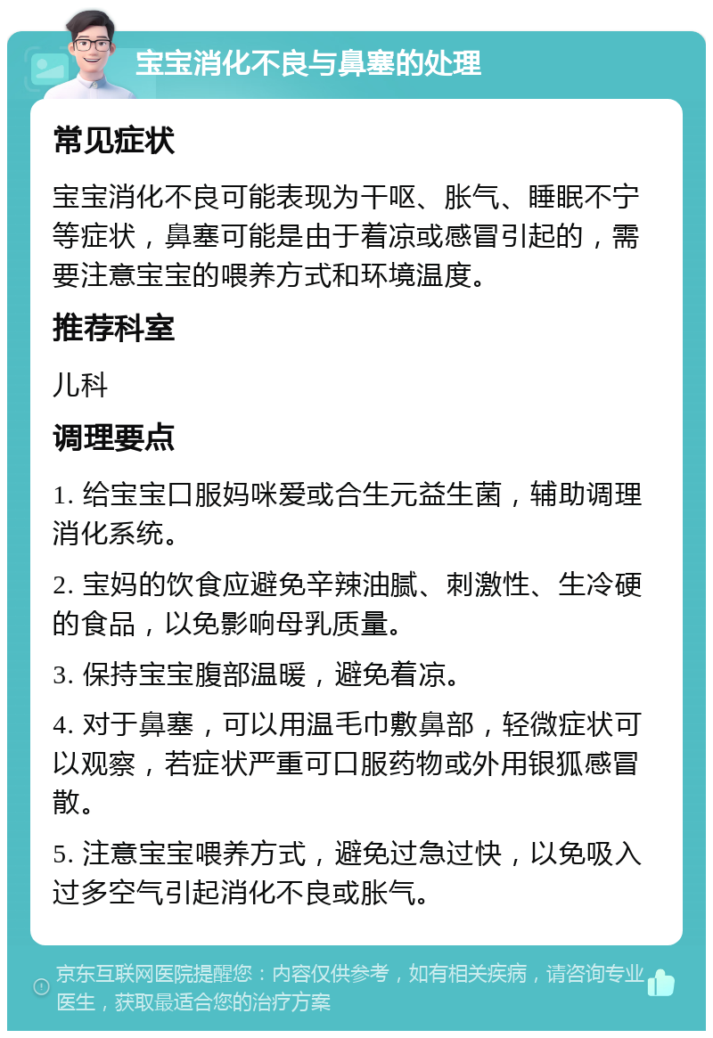 宝宝消化不良与鼻塞的处理 常见症状 宝宝消化不良可能表现为干呕、胀气、睡眠不宁等症状，鼻塞可能是由于着凉或感冒引起的，需要注意宝宝的喂养方式和环境温度。 推荐科室 儿科 调理要点 1. 给宝宝口服妈咪爱或合生元益生菌，辅助调理消化系统。 2. 宝妈的饮食应避免辛辣油腻、刺激性、生冷硬的食品，以免影响母乳质量。 3. 保持宝宝腹部温暖，避免着凉。 4. 对于鼻塞，可以用温毛巾敷鼻部，轻微症状可以观察，若症状严重可口服药物或外用银狐感冒散。 5. 注意宝宝喂养方式，避免过急过快，以免吸入过多空气引起消化不良或胀气。