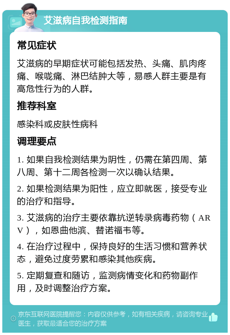 艾滋病自我检测指南 常见症状 艾滋病的早期症状可能包括发热、头痛、肌肉疼痛、喉咙痛、淋巴结肿大等，易感人群主要是有高危性行为的人群。 推荐科室 感染科或皮肤性病科 调理要点 1. 如果自我检测结果为阴性，仍需在第四周、第八周、第十二周各检测一次以确认结果。 2. 如果检测结果为阳性，应立即就医，接受专业的治疗和指导。 3. 艾滋病的治疗主要依靠抗逆转录病毒药物（ARV），如恩曲他滨、替诺福韦等。 4. 在治疗过程中，保持良好的生活习惯和营养状态，避免过度劳累和感染其他疾病。 5. 定期复查和随访，监测病情变化和药物副作用，及时调整治疗方案。