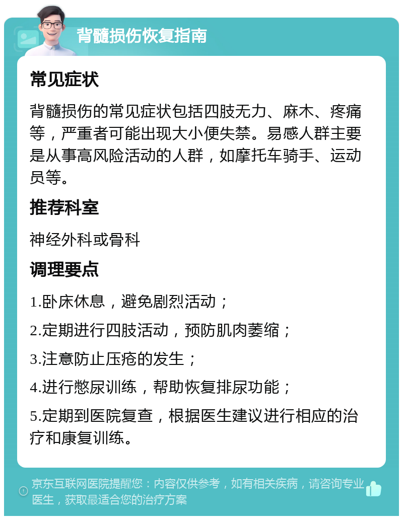 背髓损伤恢复指南 常见症状 背髓损伤的常见症状包括四肢无力、麻木、疼痛等，严重者可能出现大小便失禁。易感人群主要是从事高风险活动的人群，如摩托车骑手、运动员等。 推荐科室 神经外科或骨科 调理要点 1.卧床休息，避免剧烈活动； 2.定期进行四肢活动，预防肌肉萎缩； 3.注意防止压疮的发生； 4.进行憋尿训练，帮助恢复排尿功能； 5.定期到医院复查，根据医生建议进行相应的治疗和康复训练。