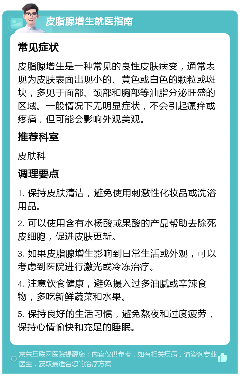 皮脂腺增生就医指南 常见症状 皮脂腺增生是一种常见的良性皮肤病变，通常表现为皮肤表面出现小的、黄色或白色的颗粒或斑块，多见于面部、颈部和胸部等油脂分泌旺盛的区域。一般情况下无明显症状，不会引起瘙痒或疼痛，但可能会影响外观美观。 推荐科室 皮肤科 调理要点 1. 保持皮肤清洁，避免使用刺激性化妆品或洗浴用品。 2. 可以使用含有水杨酸或果酸的产品帮助去除死皮细胞，促进皮肤更新。 3. 如果皮脂腺增生影响到日常生活或外观，可以考虑到医院进行激光或冷冻治疗。 4. 注意饮食健康，避免摄入过多油腻或辛辣食物，多吃新鲜蔬菜和水果。 5. 保持良好的生活习惯，避免熬夜和过度疲劳，保持心情愉快和充足的睡眠。