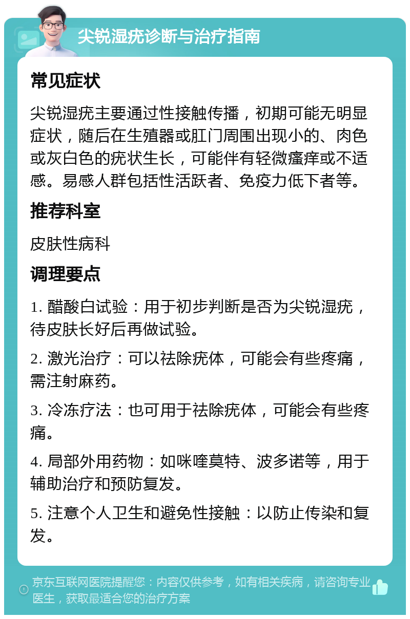 尖锐湿疣诊断与治疗指南 常见症状 尖锐湿疣主要通过性接触传播，初期可能无明显症状，随后在生殖器或肛门周围出现小的、肉色或灰白色的疣状生长，可能伴有轻微瘙痒或不适感。易感人群包括性活跃者、免疫力低下者等。 推荐科室 皮肤性病科 调理要点 1. 醋酸白试验：用于初步判断是否为尖锐湿疣，待皮肤长好后再做试验。 2. 激光治疗：可以祛除疣体，可能会有些疼痛，需注射麻药。 3. 冷冻疗法：也可用于祛除疣体，可能会有些疼痛。 4. 局部外用药物：如咪喹莫特、波多诺等，用于辅助治疗和预防复发。 5. 注意个人卫生和避免性接触：以防止传染和复发。