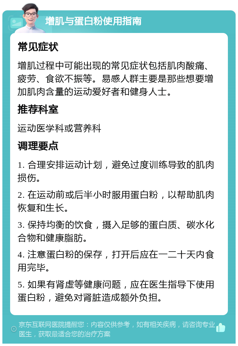 增肌与蛋白粉使用指南 常见症状 增肌过程中可能出现的常见症状包括肌肉酸痛、疲劳、食欲不振等。易感人群主要是那些想要增加肌肉含量的运动爱好者和健身人士。 推荐科室 运动医学科或营养科 调理要点 1. 合理安排运动计划，避免过度训练导致的肌肉损伤。 2. 在运动前或后半小时服用蛋白粉，以帮助肌肉恢复和生长。 3. 保持均衡的饮食，摄入足够的蛋白质、碳水化合物和健康脂肪。 4. 注意蛋白粉的保存，打开后应在一二十天内食用完毕。 5. 如果有肾虚等健康问题，应在医生指导下使用蛋白粉，避免对肾脏造成额外负担。