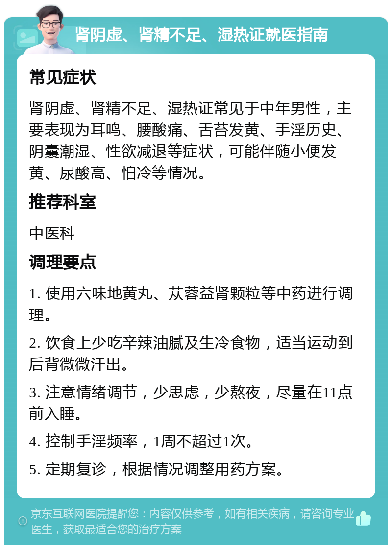 肾阴虚、肾精不足、湿热证就医指南 常见症状 肾阴虚、肾精不足、湿热证常见于中年男性，主要表现为耳鸣、腰酸痛、舌苔发黄、手淫历史、阴囊潮湿、性欲减退等症状，可能伴随小便发黄、尿酸高、怕冷等情况。 推荐科室 中医科 调理要点 1. 使用六味地黄丸、苁蓉益肾颗粒等中药进行调理。 2. 饮食上少吃辛辣油腻及生冷食物，适当运动到后背微微汗出。 3. 注意情绪调节，少思虑，少熬夜，尽量在11点前入睡。 4. 控制手淫频率，1周不超过1次。 5. 定期复诊，根据情况调整用药方案。