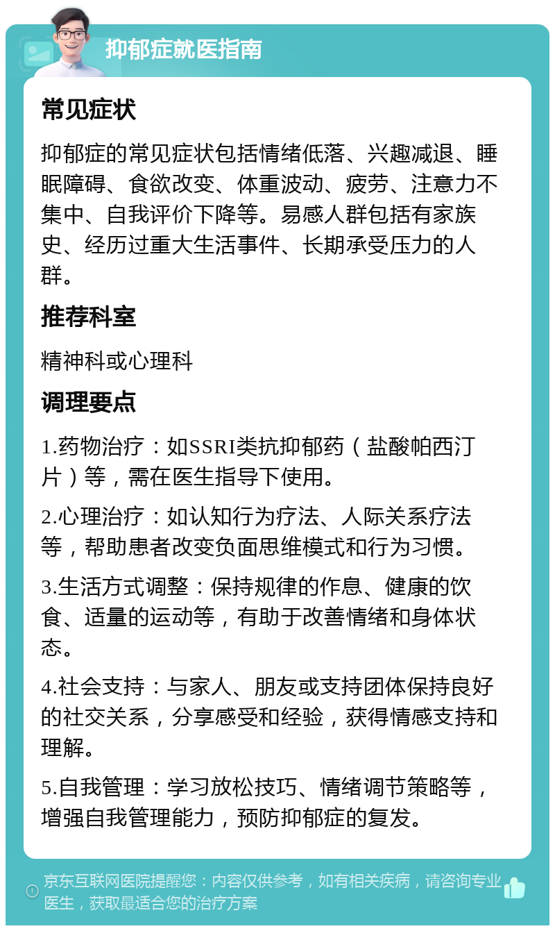 抑郁症就医指南 常见症状 抑郁症的常见症状包括情绪低落、兴趣减退、睡眠障碍、食欲改变、体重波动、疲劳、注意力不集中、自我评价下降等。易感人群包括有家族史、经历过重大生活事件、长期承受压力的人群。 推荐科室 精神科或心理科 调理要点 1.药物治疗：如SSRI类抗抑郁药（盐酸帕西汀片）等，需在医生指导下使用。 2.心理治疗：如认知行为疗法、人际关系疗法等，帮助患者改变负面思维模式和行为习惯。 3.生活方式调整：保持规律的作息、健康的饮食、适量的运动等，有助于改善情绪和身体状态。 4.社会支持：与家人、朋友或支持团体保持良好的社交关系，分享感受和经验，获得情感支持和理解。 5.自我管理：学习放松技巧、情绪调节策略等，增强自我管理能力，预防抑郁症的复发。