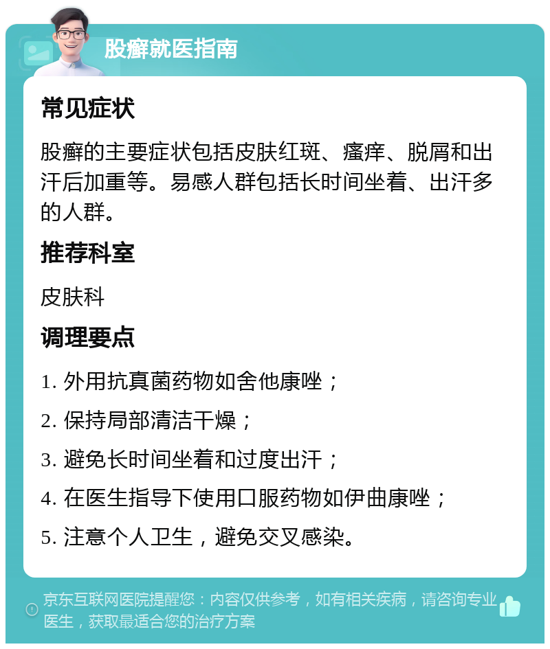 股癣就医指南 常见症状 股癣的主要症状包括皮肤红斑、瘙痒、脱屑和出汗后加重等。易感人群包括长时间坐着、出汗多的人群。 推荐科室 皮肤科 调理要点 1. 外用抗真菌药物如舍他康唑； 2. 保持局部清洁干燥； 3. 避免长时间坐着和过度出汗； 4. 在医生指导下使用口服药物如伊曲康唑； 5. 注意个人卫生，避免交叉感染。