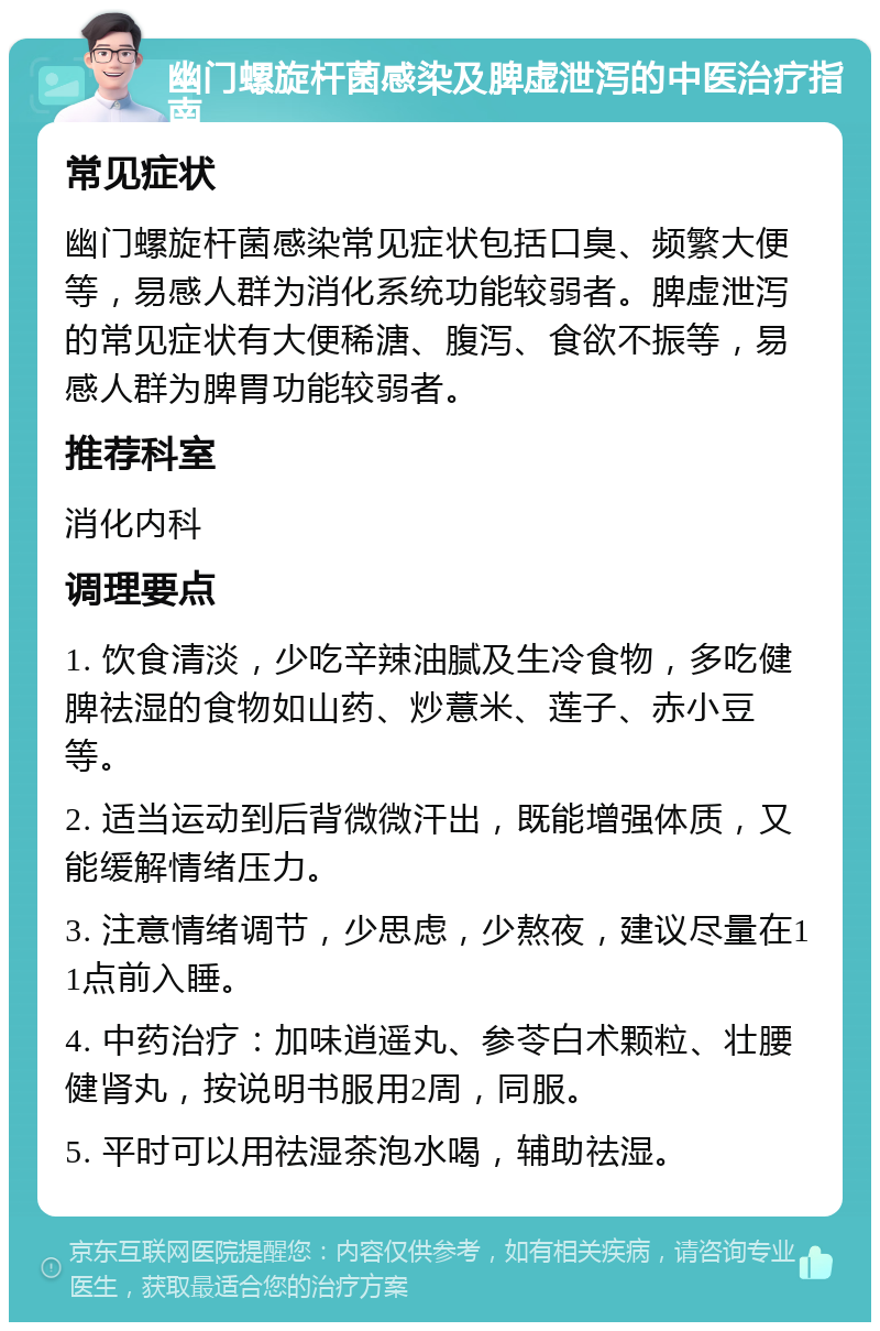 幽门螺旋杆菌感染及脾虚泄泻的中医治疗指南 常见症状 幽门螺旋杆菌感染常见症状包括口臭、频繁大便等，易感人群为消化系统功能较弱者。脾虚泄泻的常见症状有大便稀溏、腹泻、食欲不振等，易感人群为脾胃功能较弱者。 推荐科室 消化内科 调理要点 1. 饮食清淡，少吃辛辣油腻及生冷食物，多吃健脾祛湿的食物如山药、炒薏米、莲子、赤小豆等。 2. 适当运动到后背微微汗出，既能增强体质，又能缓解情绪压力。 3. 注意情绪调节，少思虑，少熬夜，建议尽量在11点前入睡。 4. 中药治疗：加味逍遥丸、参苓白术颗粒、壮腰健肾丸，按说明书服用2周，同服。 5. 平时可以用祛湿茶泡水喝，辅助祛湿。