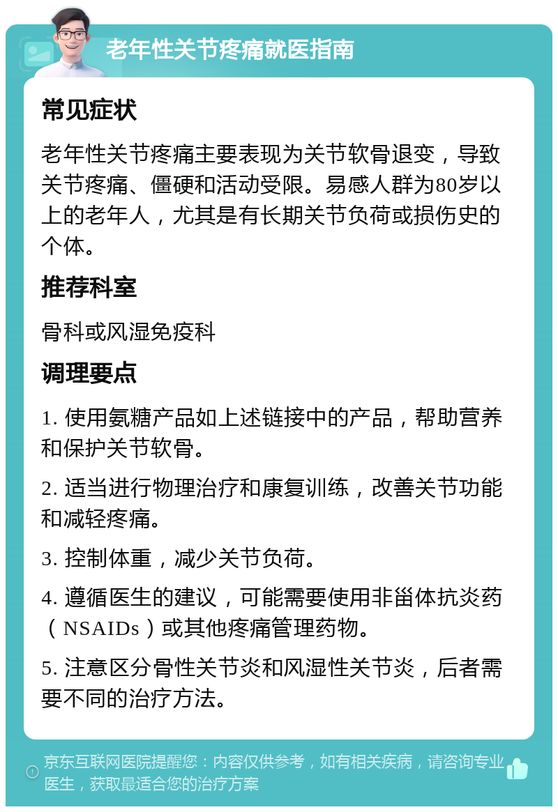 老年性关节疼痛就医指南 常见症状 老年性关节疼痛主要表现为关节软骨退变，导致关节疼痛、僵硬和活动受限。易感人群为80岁以上的老年人，尤其是有长期关节负荷或损伤史的个体。 推荐科室 骨科或风湿免疫科 调理要点 1. 使用氨糖产品如上述链接中的产品，帮助营养和保护关节软骨。 2. 适当进行物理治疗和康复训练，改善关节功能和减轻疼痛。 3. 控制体重，减少关节负荷。 4. 遵循医生的建议，可能需要使用非甾体抗炎药（NSAIDs）或其他疼痛管理药物。 5. 注意区分骨性关节炎和风湿性关节炎，后者需要不同的治疗方法。