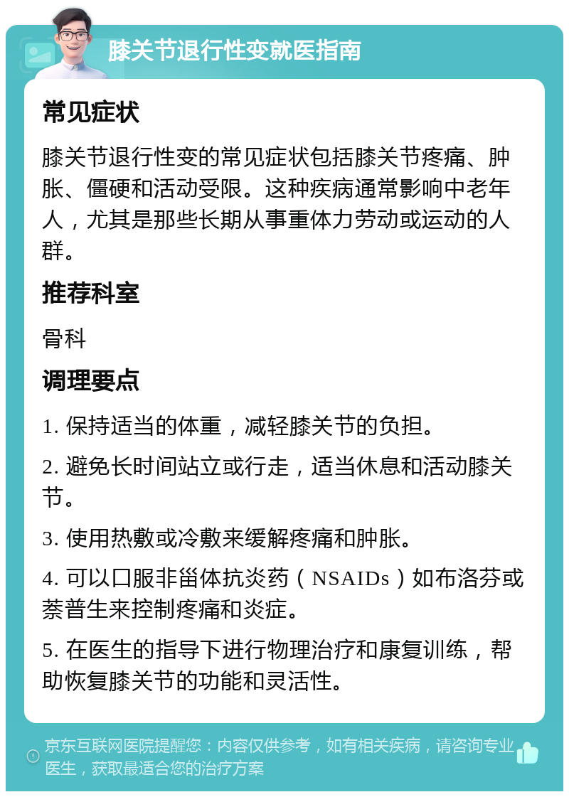 膝关节退行性变就医指南 常见症状 膝关节退行性变的常见症状包括膝关节疼痛、肿胀、僵硬和活动受限。这种疾病通常影响中老年人，尤其是那些长期从事重体力劳动或运动的人群。 推荐科室 骨科 调理要点 1. 保持适当的体重，减轻膝关节的负担。 2. 避免长时间站立或行走，适当休息和活动膝关节。 3. 使用热敷或冷敷来缓解疼痛和肿胀。 4. 可以口服非甾体抗炎药（NSAIDs）如布洛芬或萘普生来控制疼痛和炎症。 5. 在医生的指导下进行物理治疗和康复训练，帮助恢复膝关节的功能和灵活性。