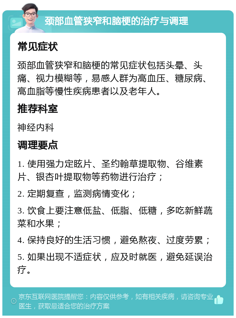 颈部血管狭窄和脑梗的治疗与调理 常见症状 颈部血管狭窄和脑梗的常见症状包括头晕、头痛、视力模糊等，易感人群为高血压、糖尿病、高血脂等慢性疾病患者以及老年人。 推荐科室 神经内科 调理要点 1. 使用强力定眩片、圣约翰草提取物、谷维素片、银杏叶提取物等药物进行治疗； 2. 定期复查，监测病情变化； 3. 饮食上要注意低盐、低脂、低糖，多吃新鲜蔬菜和水果； 4. 保持良好的生活习惯，避免熬夜、过度劳累； 5. 如果出现不适症状，应及时就医，避免延误治疗。