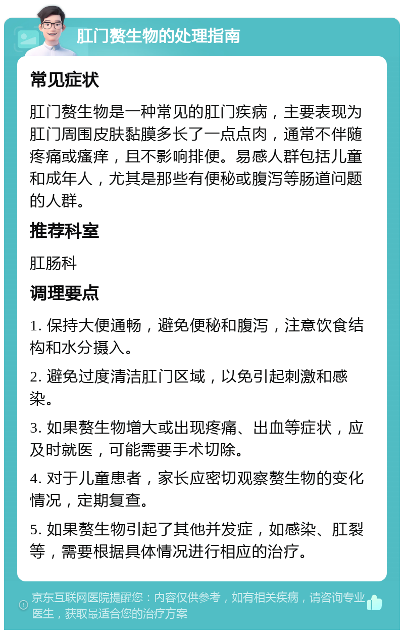 肛门赘生物的处理指南 常见症状 肛门赘生物是一种常见的肛门疾病，主要表现为肛门周围皮肤黏膜多长了一点点肉，通常不伴随疼痛或瘙痒，且不影响排便。易感人群包括儿童和成年人，尤其是那些有便秘或腹泻等肠道问题的人群。 推荐科室 肛肠科 调理要点 1. 保持大便通畅，避免便秘和腹泻，注意饮食结构和水分摄入。 2. 避免过度清洁肛门区域，以免引起刺激和感染。 3. 如果赘生物增大或出现疼痛、出血等症状，应及时就医，可能需要手术切除。 4. 对于儿童患者，家长应密切观察赘生物的变化情况，定期复查。 5. 如果赘生物引起了其他并发症，如感染、肛裂等，需要根据具体情况进行相应的治疗。