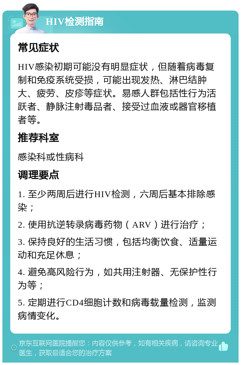 HIV检测指南 常见症状 HIV感染初期可能没有明显症状，但随着病毒复制和免疫系统受损，可能出现发热、淋巴结肿大、疲劳、皮疹等症状。易感人群包括性行为活跃者、静脉注射毒品者、接受过血液或器官移植者等。 推荐科室 感染科或性病科 调理要点 1. 至少两周后进行HIV检测，六周后基本排除感染； 2. 使用抗逆转录病毒药物（ARV）进行治疗； 3. 保持良好的生活习惯，包括均衡饮食、适量运动和充足休息； 4. 避免高风险行为，如共用注射器、无保护性行为等； 5. 定期进行CD4细胞计数和病毒载量检测，监测病情变化。