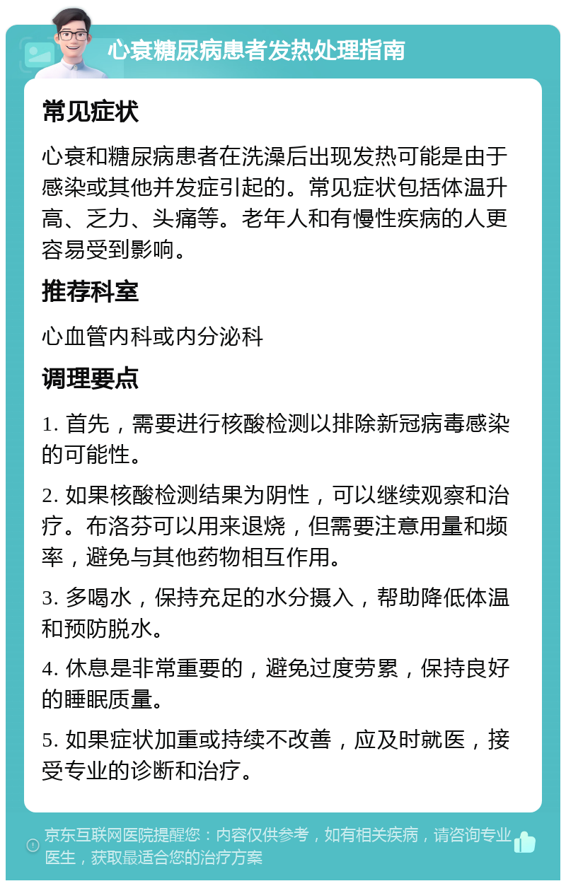 心衰糖尿病患者发热处理指南 常见症状 心衰和糖尿病患者在洗澡后出现发热可能是由于感染或其他并发症引起的。常见症状包括体温升高、乏力、头痛等。老年人和有慢性疾病的人更容易受到影响。 推荐科室 心血管内科或内分泌科 调理要点 1. 首先，需要进行核酸检测以排除新冠病毒感染的可能性。 2. 如果核酸检测结果为阴性，可以继续观察和治疗。布洛芬可以用来退烧，但需要注意用量和频率，避免与其他药物相互作用。 3. 多喝水，保持充足的水分摄入，帮助降低体温和预防脱水。 4. 休息是非常重要的，避免过度劳累，保持良好的睡眠质量。 5. 如果症状加重或持续不改善，应及时就医，接受专业的诊断和治疗。