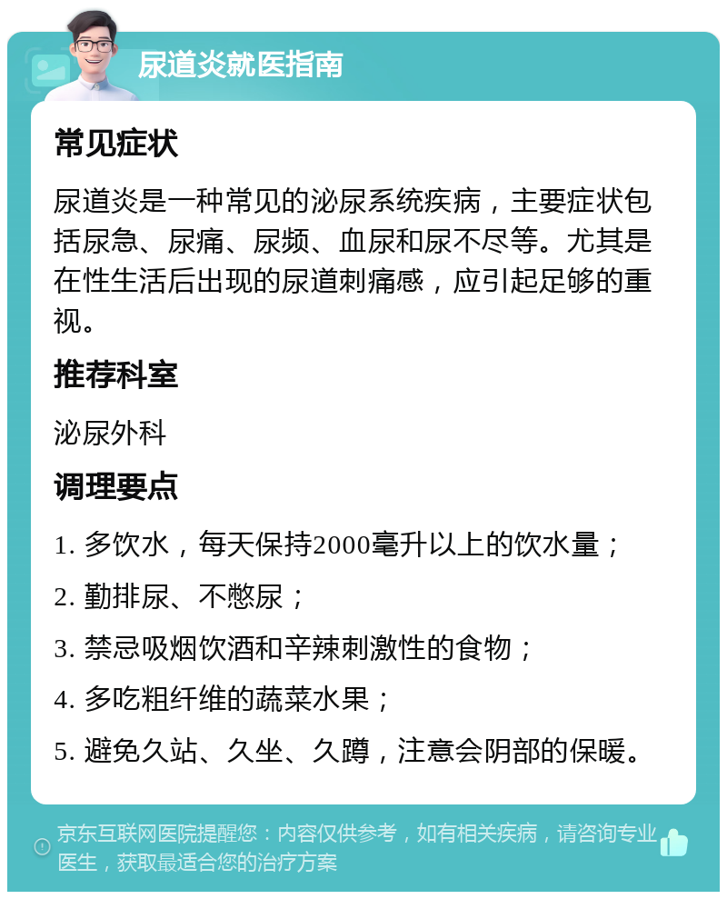 尿道炎就医指南 常见症状 尿道炎是一种常见的泌尿系统疾病，主要症状包括尿急、尿痛、尿频、血尿和尿不尽等。尤其是在性生活后出现的尿道刺痛感，应引起足够的重视。 推荐科室 泌尿外科 调理要点 1. 多饮水，每天保持2000毫升以上的饮水量； 2. 勤排尿、不憋尿； 3. 禁忌吸烟饮酒和辛辣刺激性的食物； 4. 多吃粗纤维的蔬菜水果； 5. 避免久站、久坐、久蹲，注意会阴部的保暖。