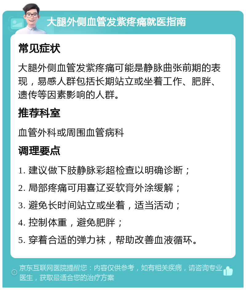 大腿外侧血管发紫疼痛就医指南 常见症状 大腿外侧血管发紫疼痛可能是静脉曲张前期的表现，易感人群包括长期站立或坐着工作、肥胖、遗传等因素影响的人群。 推荐科室 血管外科或周围血管病科 调理要点 1. 建议做下肢静脉彩超检查以明确诊断； 2. 局部疼痛可用喜辽妥软膏外涂缓解； 3. 避免长时间站立或坐着，适当活动； 4. 控制体重，避免肥胖； 5. 穿着合适的弹力袜，帮助改善血液循环。