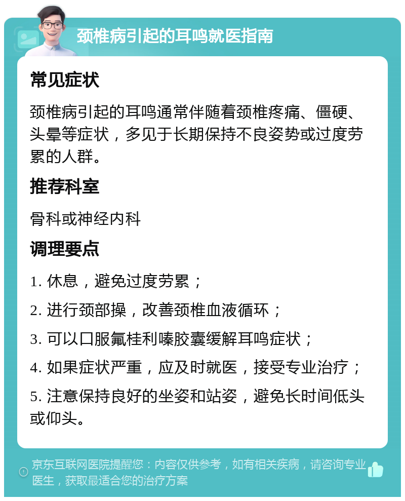 颈椎病引起的耳鸣就医指南 常见症状 颈椎病引起的耳鸣通常伴随着颈椎疼痛、僵硬、头晕等症状，多见于长期保持不良姿势或过度劳累的人群。 推荐科室 骨科或神经内科 调理要点 1. 休息，避免过度劳累； 2. 进行颈部操，改善颈椎血液循环； 3. 可以口服氟桂利嗪胶囊缓解耳鸣症状； 4. 如果症状严重，应及时就医，接受专业治疗； 5. 注意保持良好的坐姿和站姿，避免长时间低头或仰头。