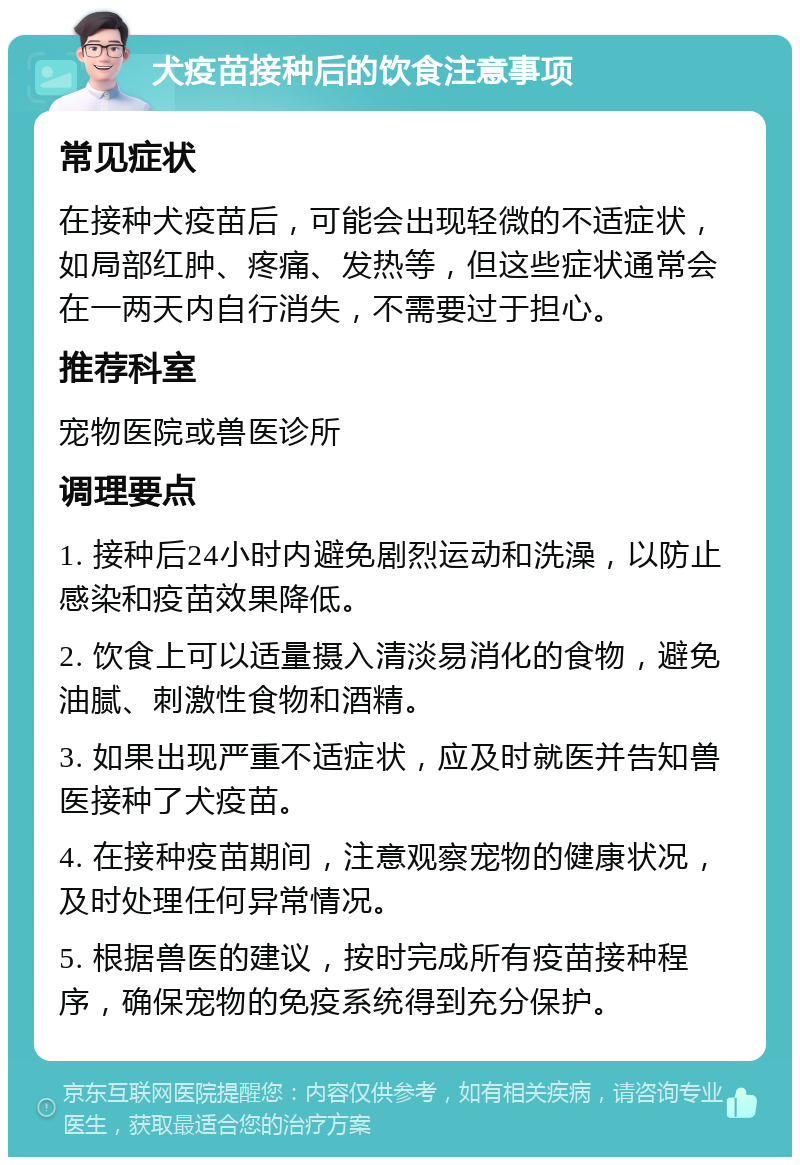 犬疫苗接种后的饮食注意事项 常见症状 在接种犬疫苗后，可能会出现轻微的不适症状，如局部红肿、疼痛、发热等，但这些症状通常会在一两天内自行消失，不需要过于担心。 推荐科室 宠物医院或兽医诊所 调理要点 1. 接种后24小时内避免剧烈运动和洗澡，以防止感染和疫苗效果降低。 2. 饮食上可以适量摄入清淡易消化的食物，避免油腻、刺激性食物和酒精。 3. 如果出现严重不适症状，应及时就医并告知兽医接种了犬疫苗。 4. 在接种疫苗期间，注意观察宠物的健康状况，及时处理任何异常情况。 5. 根据兽医的建议，按时完成所有疫苗接种程序，确保宠物的免疫系统得到充分保护。