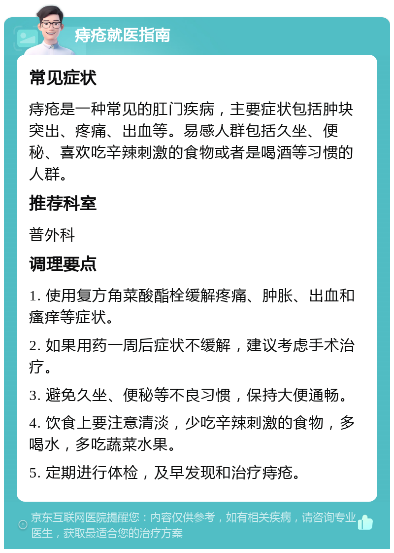 痔疮就医指南 常见症状 痔疮是一种常见的肛门疾病，主要症状包括肿块突出、疼痛、出血等。易感人群包括久坐、便秘、喜欢吃辛辣刺激的食物或者是喝酒等习惯的人群。 推荐科室 普外科 调理要点 1. 使用复方角菜酸酯栓缓解疼痛、肿胀、出血和瘙痒等症状。 2. 如果用药一周后症状不缓解，建议考虑手术治疗。 3. 避免久坐、便秘等不良习惯，保持大便通畅。 4. 饮食上要注意清淡，少吃辛辣刺激的食物，多喝水，多吃蔬菜水果。 5. 定期进行体检，及早发现和治疗痔疮。