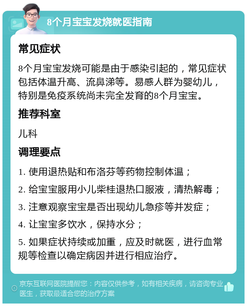 8个月宝宝发烧就医指南 常见症状 8个月宝宝发烧可能是由于感染引起的，常见症状包括体温升高、流鼻涕等。易感人群为婴幼儿，特别是免疫系统尚未完全发育的8个月宝宝。 推荐科室 儿科 调理要点 1. 使用退热贴和布洛芬等药物控制体温； 2. 给宝宝服用小儿柴桂退热口服液，清热解毒； 3. 注意观察宝宝是否出现幼儿急疹等并发症； 4. 让宝宝多饮水，保持水分； 5. 如果症状持续或加重，应及时就医，进行血常规等检查以确定病因并进行相应治疗。