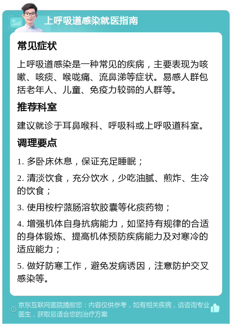 上呼吸道感染就医指南 常见症状 上呼吸道感染是一种常见的疾病，主要表现为咳嗽、咳痰、喉咙痛、流鼻涕等症状。易感人群包括老年人、儿童、免疫力较弱的人群等。 推荐科室 建议就诊于耳鼻喉科、呼吸科或上呼吸道科室。 调理要点 1. 多卧床休息，保证充足睡眠； 2. 清淡饮食，充分饮水，少吃油腻、煎炸、生冷的饮食； 3. 使用桉柠蒎肠溶软胶囊等化痰药物； 4. 增强机体自身抗病能力，如坚持有规律的合适的身体锻炼、提高机体预防疾病能力及对寒冷的适应能力； 5. 做好防寒工作，避免发病诱因，注意防护交叉感染等。