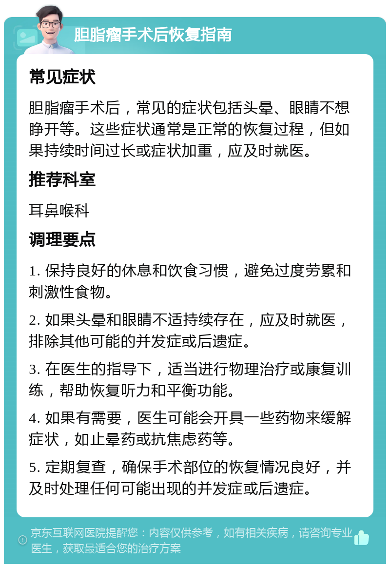 胆脂瘤手术后恢复指南 常见症状 胆脂瘤手术后，常见的症状包括头晕、眼睛不想睁开等。这些症状通常是正常的恢复过程，但如果持续时间过长或症状加重，应及时就医。 推荐科室 耳鼻喉科 调理要点 1. 保持良好的休息和饮食习惯，避免过度劳累和刺激性食物。 2. 如果头晕和眼睛不适持续存在，应及时就医，排除其他可能的并发症或后遗症。 3. 在医生的指导下，适当进行物理治疗或康复训练，帮助恢复听力和平衡功能。 4. 如果有需要，医生可能会开具一些药物来缓解症状，如止晕药或抗焦虑药等。 5. 定期复查，确保手术部位的恢复情况良好，并及时处理任何可能出现的并发症或后遗症。