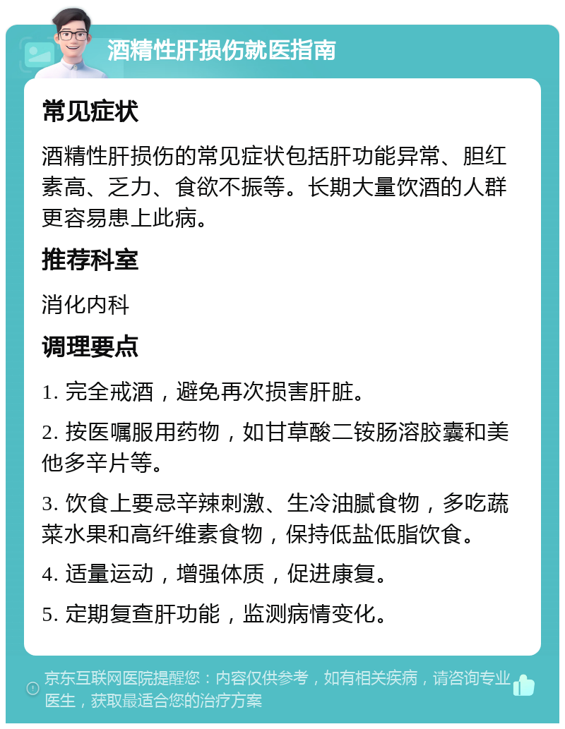 酒精性肝损伤就医指南 常见症状 酒精性肝损伤的常见症状包括肝功能异常、胆红素高、乏力、食欲不振等。长期大量饮酒的人群更容易患上此病。 推荐科室 消化内科 调理要点 1. 完全戒酒，避免再次损害肝脏。 2. 按医嘱服用药物，如甘草酸二铵肠溶胶囊和美他多辛片等。 3. 饮食上要忌辛辣刺激、生冷油腻食物，多吃蔬菜水果和高纤维素食物，保持低盐低脂饮食。 4. 适量运动，增强体质，促进康复。 5. 定期复查肝功能，监测病情变化。