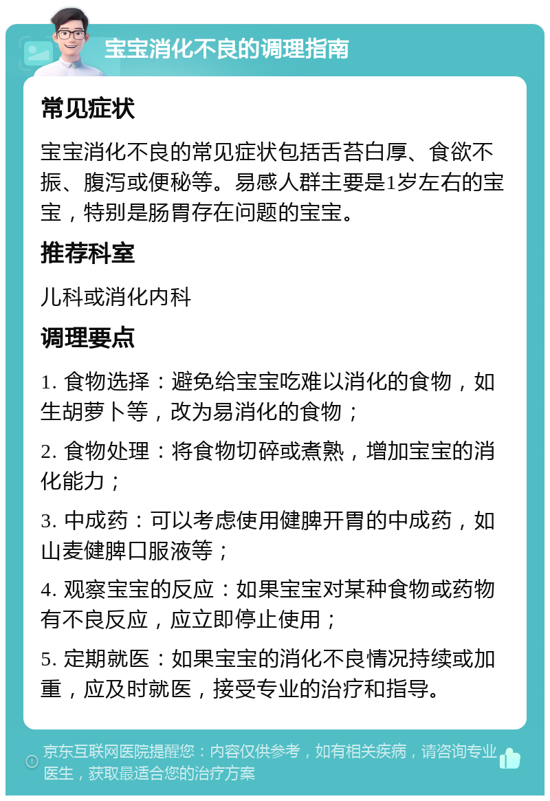 宝宝消化不良的调理指南 常见症状 宝宝消化不良的常见症状包括舌苔白厚、食欲不振、腹泻或便秘等。易感人群主要是1岁左右的宝宝，特别是肠胃存在问题的宝宝。 推荐科室 儿科或消化内科 调理要点 1. 食物选择：避免给宝宝吃难以消化的食物，如生胡萝卜等，改为易消化的食物； 2. 食物处理：将食物切碎或煮熟，增加宝宝的消化能力； 3. 中成药：可以考虑使用健脾开胃的中成药，如山麦健脾口服液等； 4. 观察宝宝的反应：如果宝宝对某种食物或药物有不良反应，应立即停止使用； 5. 定期就医：如果宝宝的消化不良情况持续或加重，应及时就医，接受专业的治疗和指导。