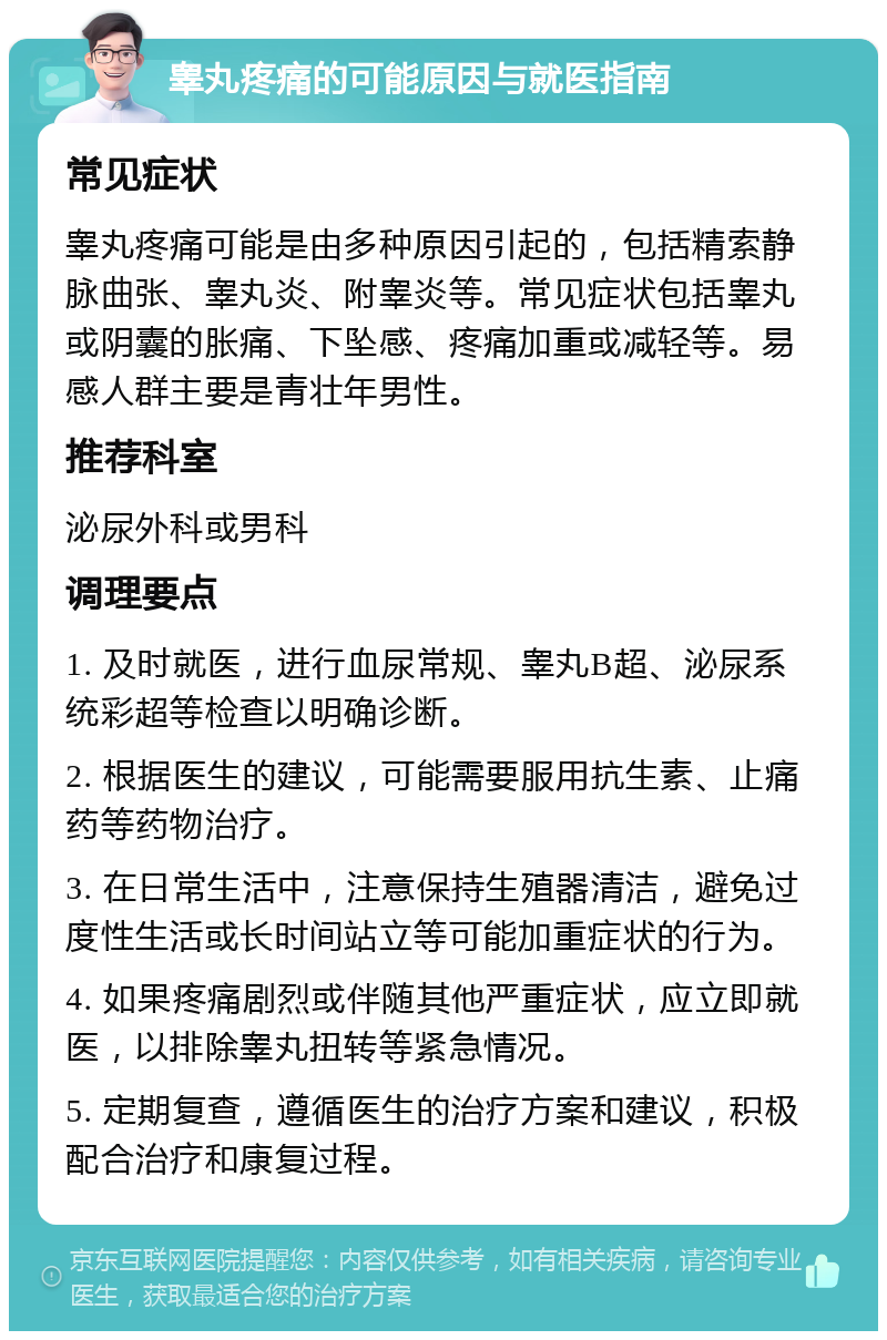 睾丸疼痛的可能原因与就医指南 常见症状 睾丸疼痛可能是由多种原因引起的，包括精索静脉曲张、睾丸炎、附睾炎等。常见症状包括睾丸或阴囊的胀痛、下坠感、疼痛加重或减轻等。易感人群主要是青壮年男性。 推荐科室 泌尿外科或男科 调理要点 1. 及时就医，进行血尿常规、睾丸B超、泌尿系统彩超等检查以明确诊断。 2. 根据医生的建议，可能需要服用抗生素、止痛药等药物治疗。 3. 在日常生活中，注意保持生殖器清洁，避免过度性生活或长时间站立等可能加重症状的行为。 4. 如果疼痛剧烈或伴随其他严重症状，应立即就医，以排除睾丸扭转等紧急情况。 5. 定期复查，遵循医生的治疗方案和建议，积极配合治疗和康复过程。