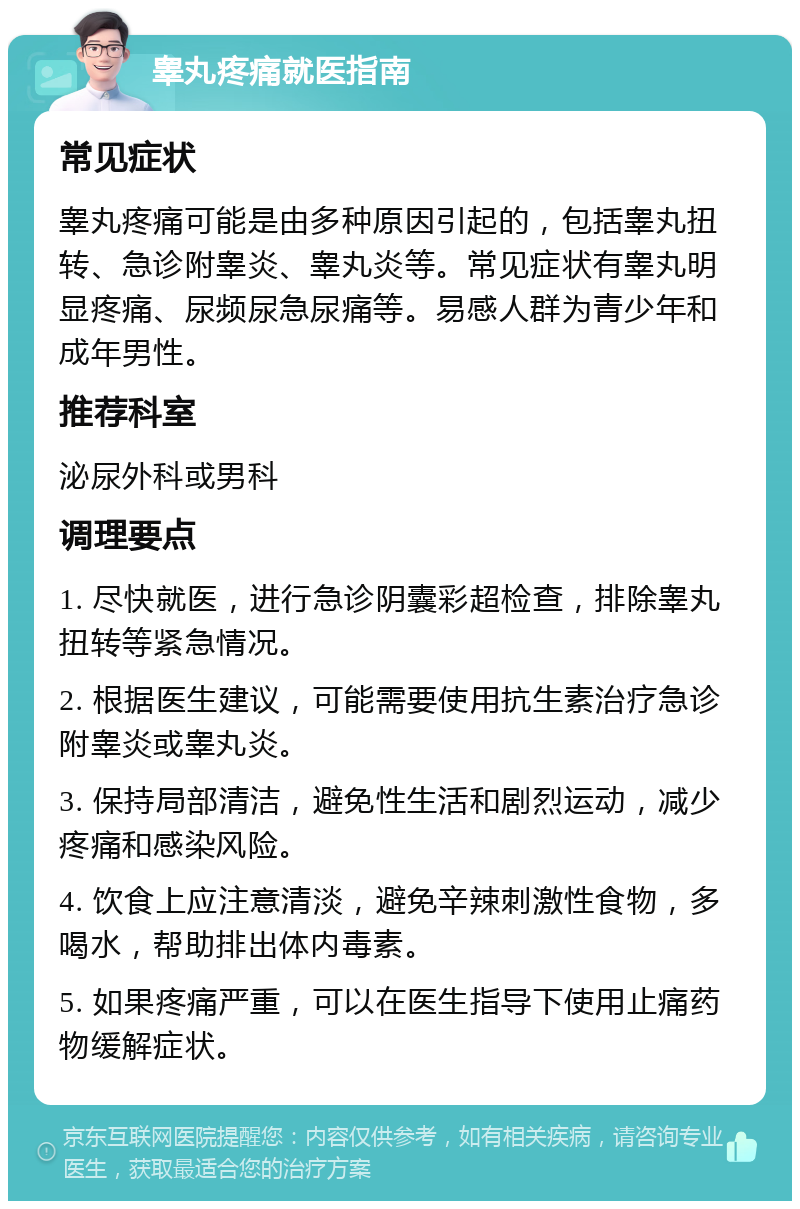 睾丸疼痛就医指南 常见症状 睾丸疼痛可能是由多种原因引起的，包括睾丸扭转、急诊附睾炎、睾丸炎等。常见症状有睾丸明显疼痛、尿频尿急尿痛等。易感人群为青少年和成年男性。 推荐科室 泌尿外科或男科 调理要点 1. 尽快就医，进行急诊阴囊彩超检查，排除睾丸扭转等紧急情况。 2. 根据医生建议，可能需要使用抗生素治疗急诊附睾炎或睾丸炎。 3. 保持局部清洁，避免性生活和剧烈运动，减少疼痛和感染风险。 4. 饮食上应注意清淡，避免辛辣刺激性食物，多喝水，帮助排出体内毒素。 5. 如果疼痛严重，可以在医生指导下使用止痛药物缓解症状。