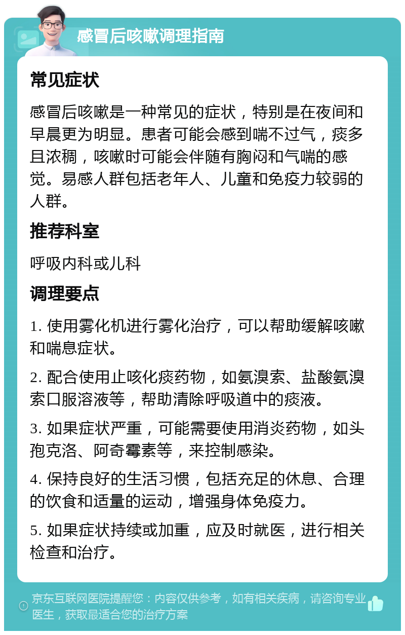 感冒后咳嗽调理指南 常见症状 感冒后咳嗽是一种常见的症状，特别是在夜间和早晨更为明显。患者可能会感到喘不过气，痰多且浓稠，咳嗽时可能会伴随有胸闷和气喘的感觉。易感人群包括老年人、儿童和免疫力较弱的人群。 推荐科室 呼吸内科或儿科 调理要点 1. 使用雾化机进行雾化治疗，可以帮助缓解咳嗽和喘息症状。 2. 配合使用止咳化痰药物，如氨溴索、盐酸氨溴索口服溶液等，帮助清除呼吸道中的痰液。 3. 如果症状严重，可能需要使用消炎药物，如头孢克洛、阿奇霉素等，来控制感染。 4. 保持良好的生活习惯，包括充足的休息、合理的饮食和适量的运动，增强身体免疫力。 5. 如果症状持续或加重，应及时就医，进行相关检查和治疗。