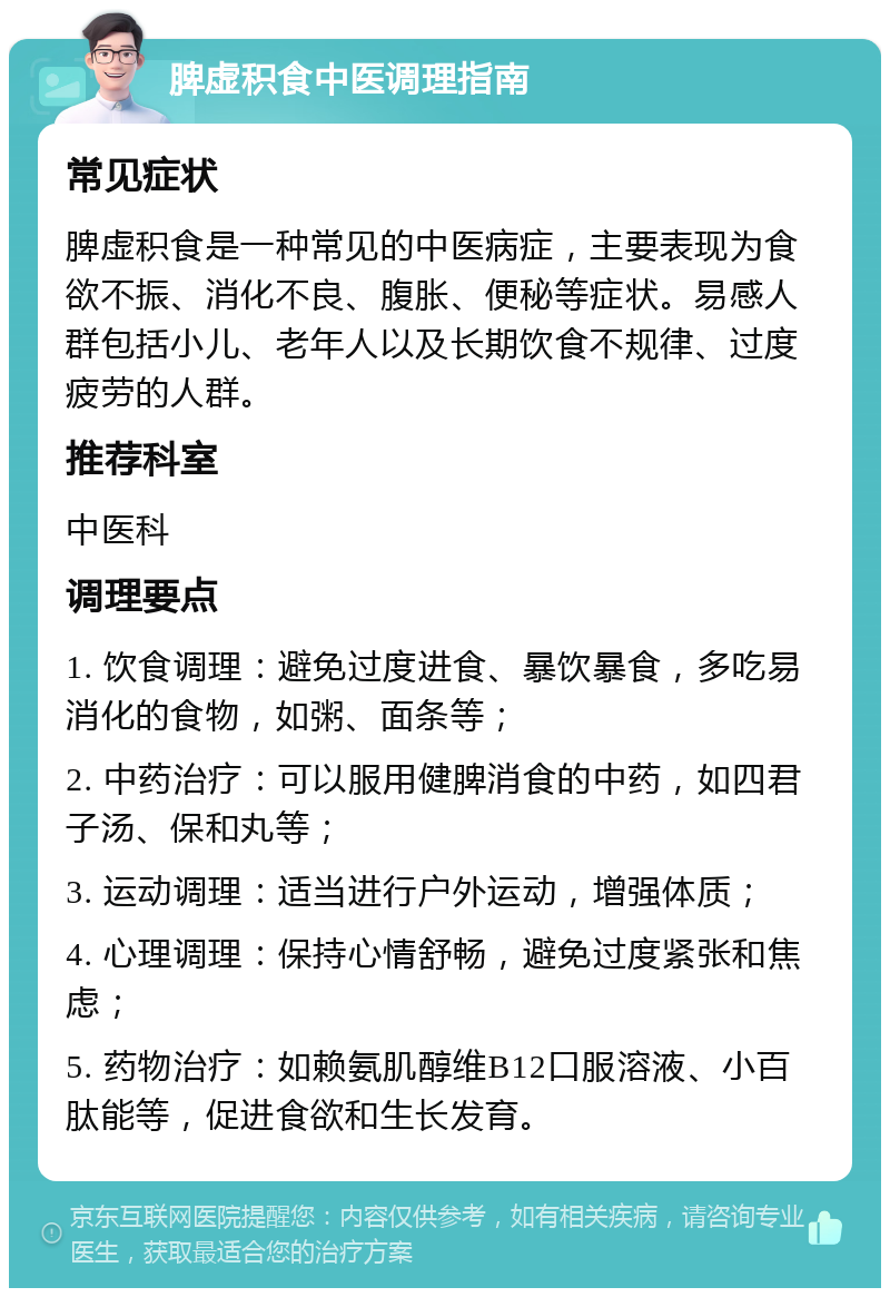 脾虚积食中医调理指南 常见症状 脾虚积食是一种常见的中医病症，主要表现为食欲不振、消化不良、腹胀、便秘等症状。易感人群包括小儿、老年人以及长期饮食不规律、过度疲劳的人群。 推荐科室 中医科 调理要点 1. 饮食调理：避免过度进食、暴饮暴食，多吃易消化的食物，如粥、面条等； 2. 中药治疗：可以服用健脾消食的中药，如四君子汤、保和丸等； 3. 运动调理：适当进行户外运动，增强体质； 4. 心理调理：保持心情舒畅，避免过度紧张和焦虑； 5. 药物治疗：如赖氨肌醇维B12口服溶液、小百肽能等，促进食欲和生长发育。