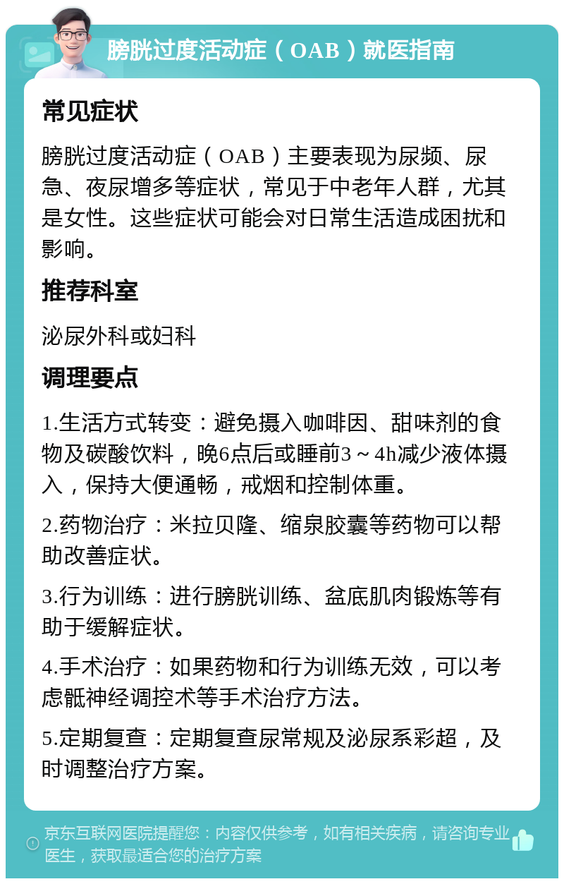 膀胱过度活动症（OAB）就医指南 常见症状 膀胱过度活动症（OAB）主要表现为尿频、尿急、夜尿增多等症状，常见于中老年人群，尤其是女性。这些症状可能会对日常生活造成困扰和影响。 推荐科室 泌尿外科或妇科 调理要点 1.生活方式转变：避免摄入咖啡因、甜味剂的食物及碳酸饮料，晚6点后或睡前3～4h减少液体摄入，保持大便通畅，戒烟和控制体重。 2.药物治疗：米拉贝隆、缩泉胶囊等药物可以帮助改善症状。 3.行为训练：进行膀胱训练、盆底肌肉锻炼等有助于缓解症状。 4.手术治疗：如果药物和行为训练无效，可以考虑骶神经调控术等手术治疗方法。 5.定期复查：定期复查尿常规及泌尿系彩超，及时调整治疗方案。