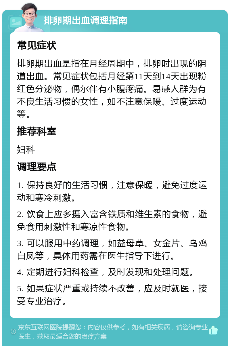 排卵期出血调理指南 常见症状 排卵期出血是指在月经周期中，排卵时出现的阴道出血。常见症状包括月经第11天到14天出现粉红色分泌物，偶尔伴有小腹疼痛。易感人群为有不良生活习惯的女性，如不注意保暖、过度运动等。 推荐科室 妇科 调理要点 1. 保持良好的生活习惯，注意保暖，避免过度运动和寒冷刺激。 2. 饮食上应多摄入富含铁质和维生素的食物，避免食用刺激性和寒凉性食物。 3. 可以服用中药调理，如益母草、女金片、乌鸡白凤等，具体用药需在医生指导下进行。 4. 定期进行妇科检查，及时发现和处理问题。 5. 如果症状严重或持续不改善，应及时就医，接受专业治疗。