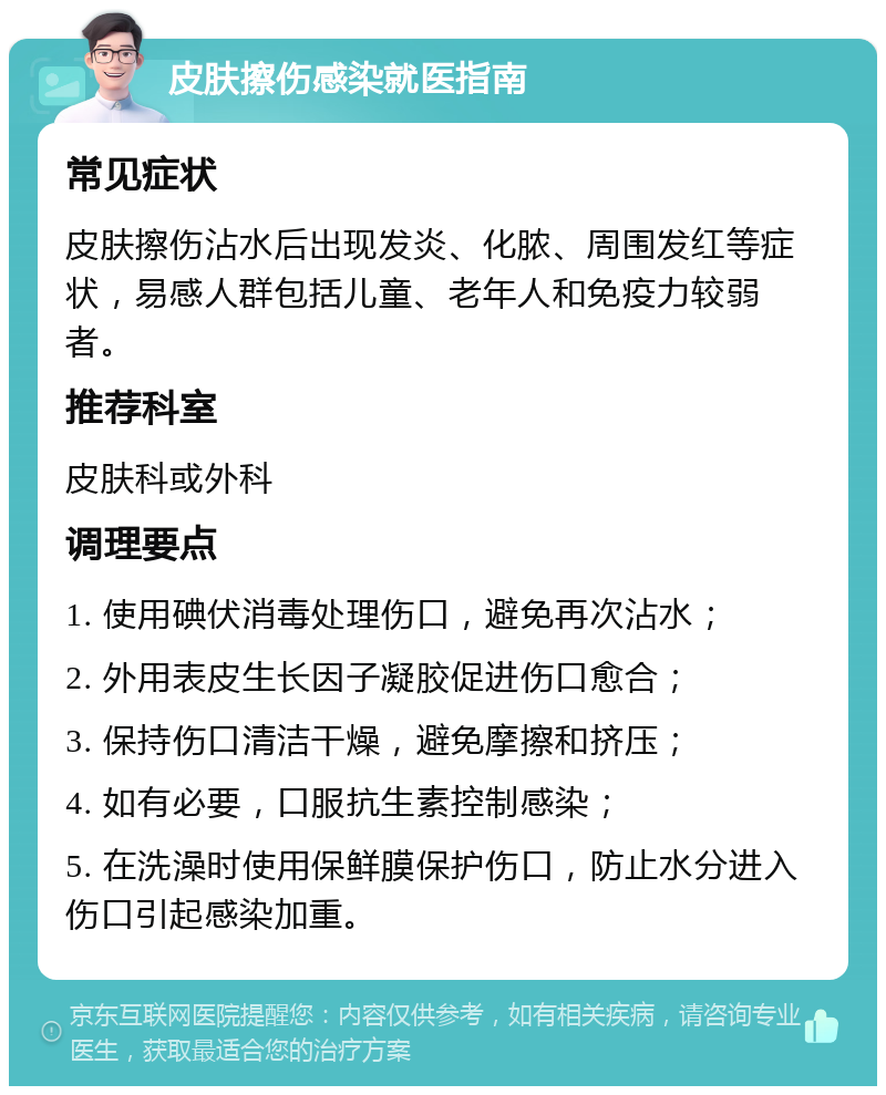 皮肤擦伤感染就医指南 常见症状 皮肤擦伤沾水后出现发炎、化脓、周围发红等症状，易感人群包括儿童、老年人和免疫力较弱者。 推荐科室 皮肤科或外科 调理要点 1. 使用碘伏消毒处理伤口，避免再次沾水； 2. 外用表皮生长因子凝胶促进伤口愈合； 3. 保持伤口清洁干燥，避免摩擦和挤压； 4. 如有必要，口服抗生素控制感染； 5. 在洗澡时使用保鲜膜保护伤口，防止水分进入伤口引起感染加重。