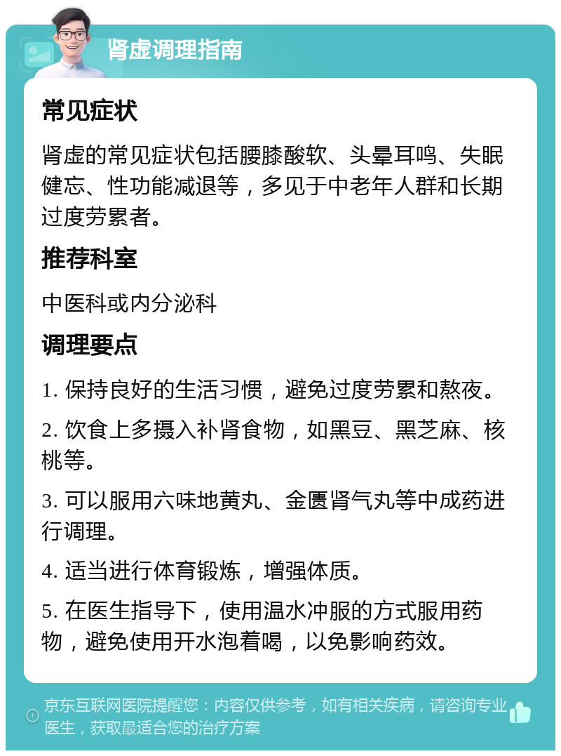 肾虚调理指南 常见症状 肾虚的常见症状包括腰膝酸软、头晕耳鸣、失眠健忘、性功能减退等，多见于中老年人群和长期过度劳累者。 推荐科室 中医科或内分泌科 调理要点 1. 保持良好的生活习惯，避免过度劳累和熬夜。 2. 饮食上多摄入补肾食物，如黑豆、黑芝麻、核桃等。 3. 可以服用六味地黄丸、金匮肾气丸等中成药进行调理。 4. 适当进行体育锻炼，增强体质。 5. 在医生指导下，使用温水冲服的方式服用药物，避免使用开水泡着喝，以免影响药效。