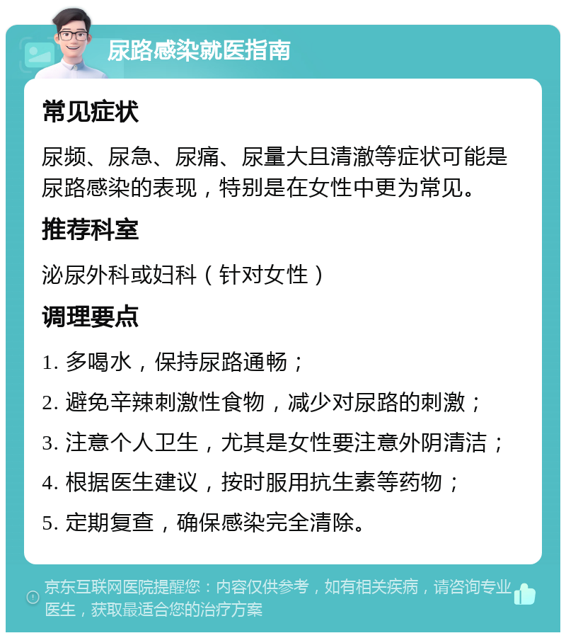 尿路感染就医指南 常见症状 尿频、尿急、尿痛、尿量大且清澈等症状可能是尿路感染的表现，特别是在女性中更为常见。 推荐科室 泌尿外科或妇科（针对女性） 调理要点 1. 多喝水，保持尿路通畅； 2. 避免辛辣刺激性食物，减少对尿路的刺激； 3. 注意个人卫生，尤其是女性要注意外阴清洁； 4. 根据医生建议，按时服用抗生素等药物； 5. 定期复查，确保感染完全清除。