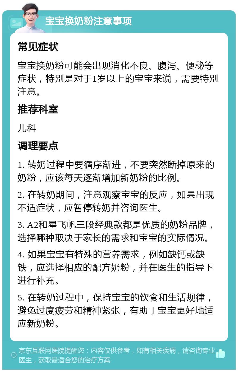 宝宝换奶粉注意事项 常见症状 宝宝换奶粉可能会出现消化不良、腹泻、便秘等症状，特别是对于1岁以上的宝宝来说，需要特别注意。 推荐科室 儿科 调理要点 1. 转奶过程中要循序渐进，不要突然断掉原来的奶粉，应该每天逐渐增加新奶粉的比例。 2. 在转奶期间，注意观察宝宝的反应，如果出现不适症状，应暂停转奶并咨询医生。 3. A2和星飞帆三段经典款都是优质的奶粉品牌，选择哪种取决于家长的需求和宝宝的实际情况。 4. 如果宝宝有特殊的营养需求，例如缺钙或缺铁，应选择相应的配方奶粉，并在医生的指导下进行补充。 5. 在转奶过程中，保持宝宝的饮食和生活规律，避免过度疲劳和精神紧张，有助于宝宝更好地适应新奶粉。