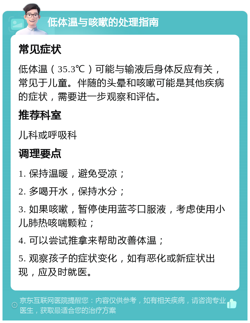 低体温与咳嗽的处理指南 常见症状 低体温（35.3℃）可能与输液后身体反应有关，常见于儿童。伴随的头晕和咳嗽可能是其他疾病的症状，需要进一步观察和评估。 推荐科室 儿科或呼吸科 调理要点 1. 保持温暖，避免受凉； 2. 多喝开水，保持水分； 3. 如果咳嗽，暂停使用蓝芩口服液，考虑使用小儿肺热咳喘颗粒； 4. 可以尝试推拿来帮助改善体温； 5. 观察孩子的症状变化，如有恶化或新症状出现，应及时就医。