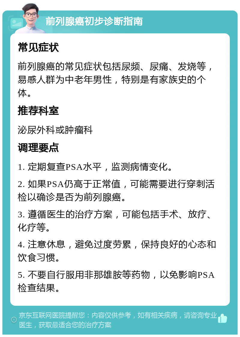 前列腺癌初步诊断指南 常见症状 前列腺癌的常见症状包括尿频、尿痛、发烧等，易感人群为中老年男性，特别是有家族史的个体。 推荐科室 泌尿外科或肿瘤科 调理要点 1. 定期复查PSA水平，监测病情变化。 2. 如果PSA仍高于正常值，可能需要进行穿刺活检以确诊是否为前列腺癌。 3. 遵循医生的治疗方案，可能包括手术、放疗、化疗等。 4. 注意休息，避免过度劳累，保持良好的心态和饮食习惯。 5. 不要自行服用非那雄胺等药物，以免影响PSA检查结果。