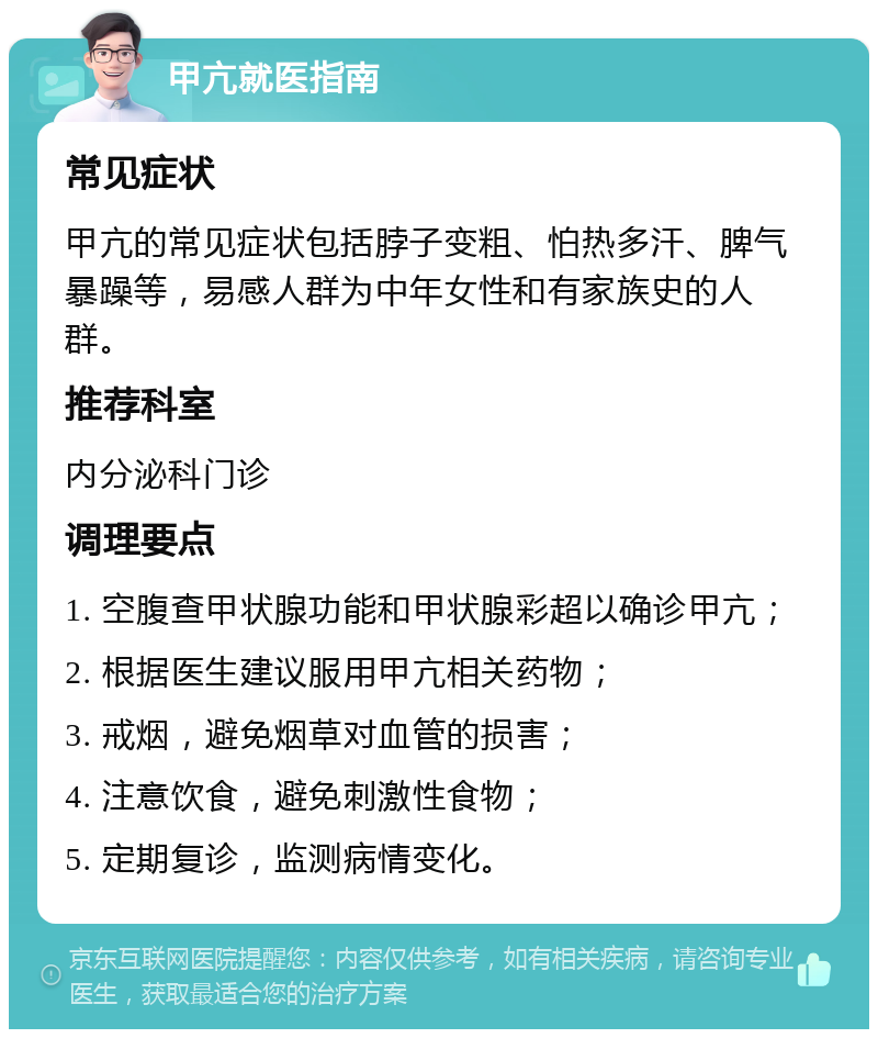 甲亢就医指南 常见症状 甲亢的常见症状包括脖子变粗、怕热多汗、脾气暴躁等，易感人群为中年女性和有家族史的人群。 推荐科室 内分泌科门诊 调理要点 1. 空腹查甲状腺功能和甲状腺彩超以确诊甲亢； 2. 根据医生建议服用甲亢相关药物； 3. 戒烟，避免烟草对血管的损害； 4. 注意饮食，避免刺激性食物； 5. 定期复诊，监测病情变化。