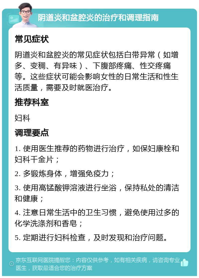 阴道炎和盆腔炎的治疗和调理指南 常见症状 阴道炎和盆腔炎的常见症状包括白带异常（如增多、变稠、有异味）、下腹部疼痛、性交疼痛等。这些症状可能会影响女性的日常生活和性生活质量，需要及时就医治疗。 推荐科室 妇科 调理要点 1. 使用医生推荐的药物进行治疗，如保妇康栓和妇科千金片； 2. 多锻炼身体，增强免疫力； 3. 使用高锰酸钾溶液进行坐浴，保持私处的清洁和健康； 4. 注意日常生活中的卫生习惯，避免使用过多的化学洗涤剂和香皂； 5. 定期进行妇科检查，及时发现和治疗问题。