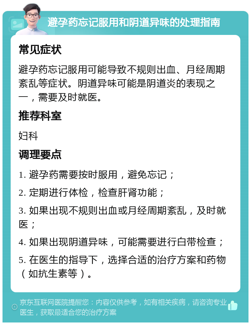 避孕药忘记服用和阴道异味的处理指南 常见症状 避孕药忘记服用可能导致不规则出血、月经周期紊乱等症状。阴道异味可能是阴道炎的表现之一，需要及时就医。 推荐科室 妇科 调理要点 1. 避孕药需要按时服用，避免忘记； 2. 定期进行体检，检查肝肾功能； 3. 如果出现不规则出血或月经周期紊乱，及时就医； 4. 如果出现阴道异味，可能需要进行白带检查； 5. 在医生的指导下，选择合适的治疗方案和药物（如抗生素等）。