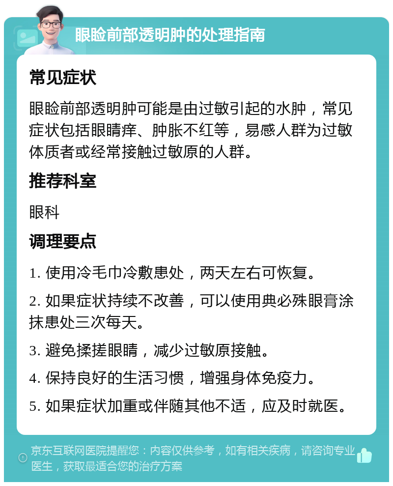 眼睑前部透明肿的处理指南 常见症状 眼睑前部透明肿可能是由过敏引起的水肿，常见症状包括眼睛痒、肿胀不红等，易感人群为过敏体质者或经常接触过敏原的人群。 推荐科室 眼科 调理要点 1. 使用冷毛巾冷敷患处，两天左右可恢复。 2. 如果症状持续不改善，可以使用典必殊眼膏涂抹患处三次每天。 3. 避免揉搓眼睛，减少过敏原接触。 4. 保持良好的生活习惯，增强身体免疫力。 5. 如果症状加重或伴随其他不适，应及时就医。