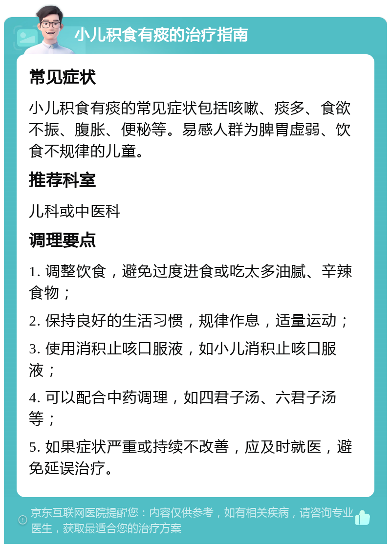 小儿积食有痰的治疗指南 常见症状 小儿积食有痰的常见症状包括咳嗽、痰多、食欲不振、腹胀、便秘等。易感人群为脾胃虚弱、饮食不规律的儿童。 推荐科室 儿科或中医科 调理要点 1. 调整饮食，避免过度进食或吃太多油腻、辛辣食物； 2. 保持良好的生活习惯，规律作息，适量运动； 3. 使用消积止咳口服液，如小儿消积止咳口服液； 4. 可以配合中药调理，如四君子汤、六君子汤等； 5. 如果症状严重或持续不改善，应及时就医，避免延误治疗。