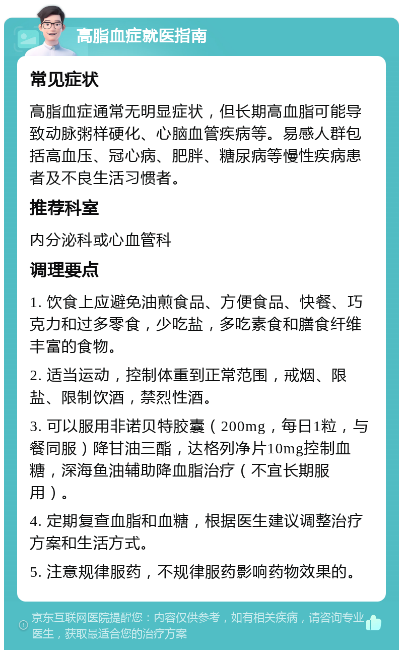 高脂血症就医指南 常见症状 高脂血症通常无明显症状，但长期高血脂可能导致动脉粥样硬化、心脑血管疾病等。易感人群包括高血压、冠心病、肥胖、糖尿病等慢性疾病患者及不良生活习惯者。 推荐科室 内分泌科或心血管科 调理要点 1. 饮食上应避免油煎食品、方便食品、快餐、巧克力和过多零食，少吃盐，多吃素食和膳食纤维丰富的食物。 2. 适当运动，控制体重到正常范围，戒烟、限盐、限制饮酒，禁烈性酒。 3. 可以服用非诺贝特胶囊（200mg，每日1粒，与餐同服）降甘油三酯，达格列净片10mg控制血糖，深海鱼油辅助降血脂治疗（不宜长期服用）。 4. 定期复查血脂和血糖，根据医生建议调整治疗方案和生活方式。 5. 注意规律服药，不规律服药影响药物效果的。