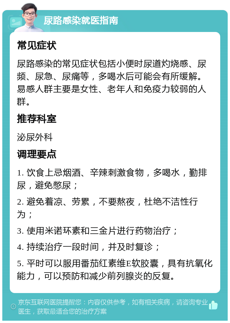 尿路感染就医指南 常见症状 尿路感染的常见症状包括小便时尿道灼烧感、尿频、尿急、尿痛等，多喝水后可能会有所缓解。易感人群主要是女性、老年人和免疫力较弱的人群。 推荐科室 泌尿外科 调理要点 1. 饮食上忌烟酒、辛辣刺激食物，多喝水，勤排尿，避免憋尿； 2. 避免着凉、劳累，不要熬夜，杜绝不洁性行为； 3. 使用米诺环素和三金片进行药物治疗； 4. 持续治疗一段时间，并及时复诊； 5. 平时可以服用番茄红素维E软胶囊，具有抗氧化能力，可以预防和减少前列腺炎的反复。