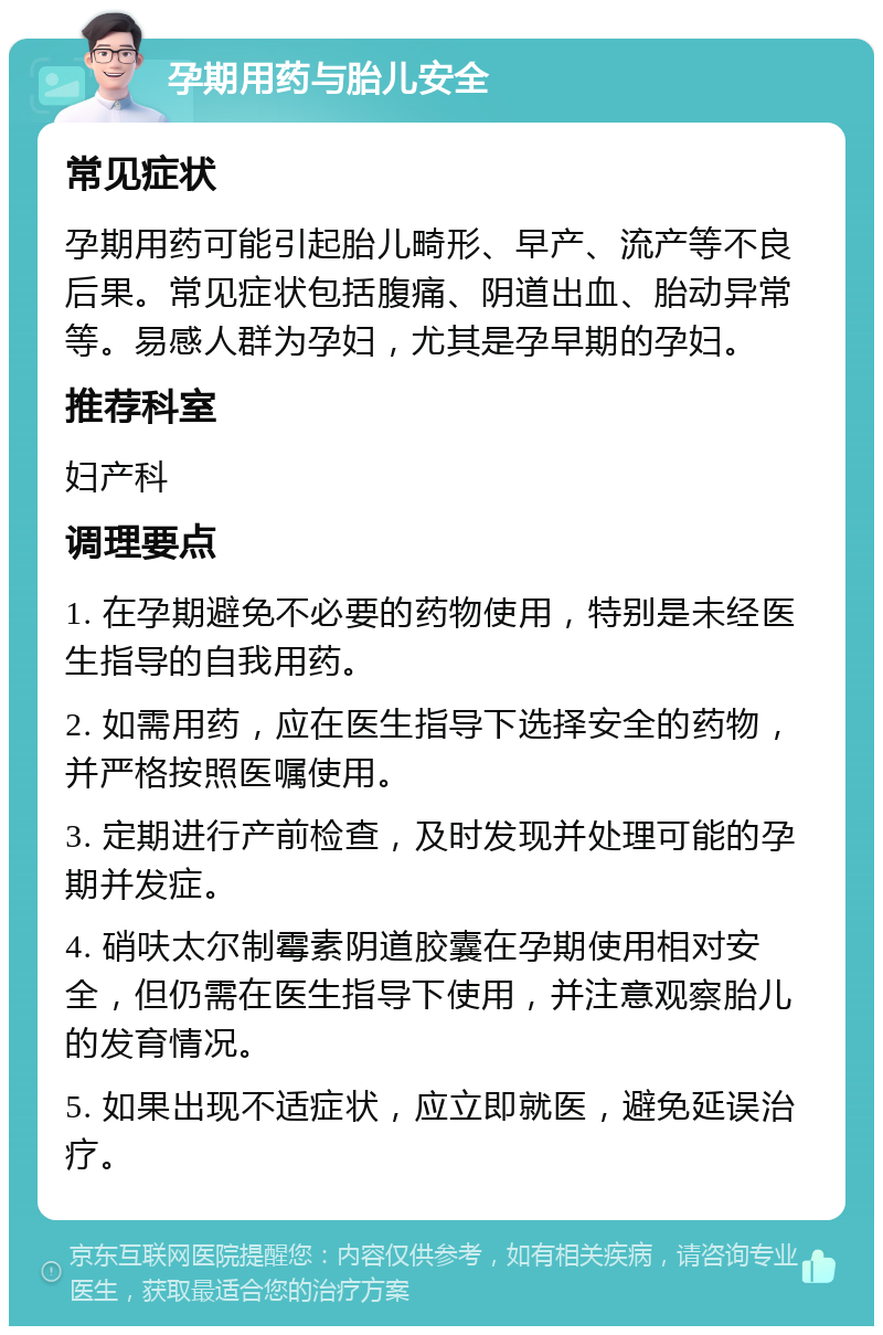 孕期用药与胎儿安全 常见症状 孕期用药可能引起胎儿畸形、早产、流产等不良后果。常见症状包括腹痛、阴道出血、胎动异常等。易感人群为孕妇，尤其是孕早期的孕妇。 推荐科室 妇产科 调理要点 1. 在孕期避免不必要的药物使用，特别是未经医生指导的自我用药。 2. 如需用药，应在医生指导下选择安全的药物，并严格按照医嘱使用。 3. 定期进行产前检查，及时发现并处理可能的孕期并发症。 4. 硝呋太尔制霉素阴道胶囊在孕期使用相对安全，但仍需在医生指导下使用，并注意观察胎儿的发育情况。 5. 如果出现不适症状，应立即就医，避免延误治疗。