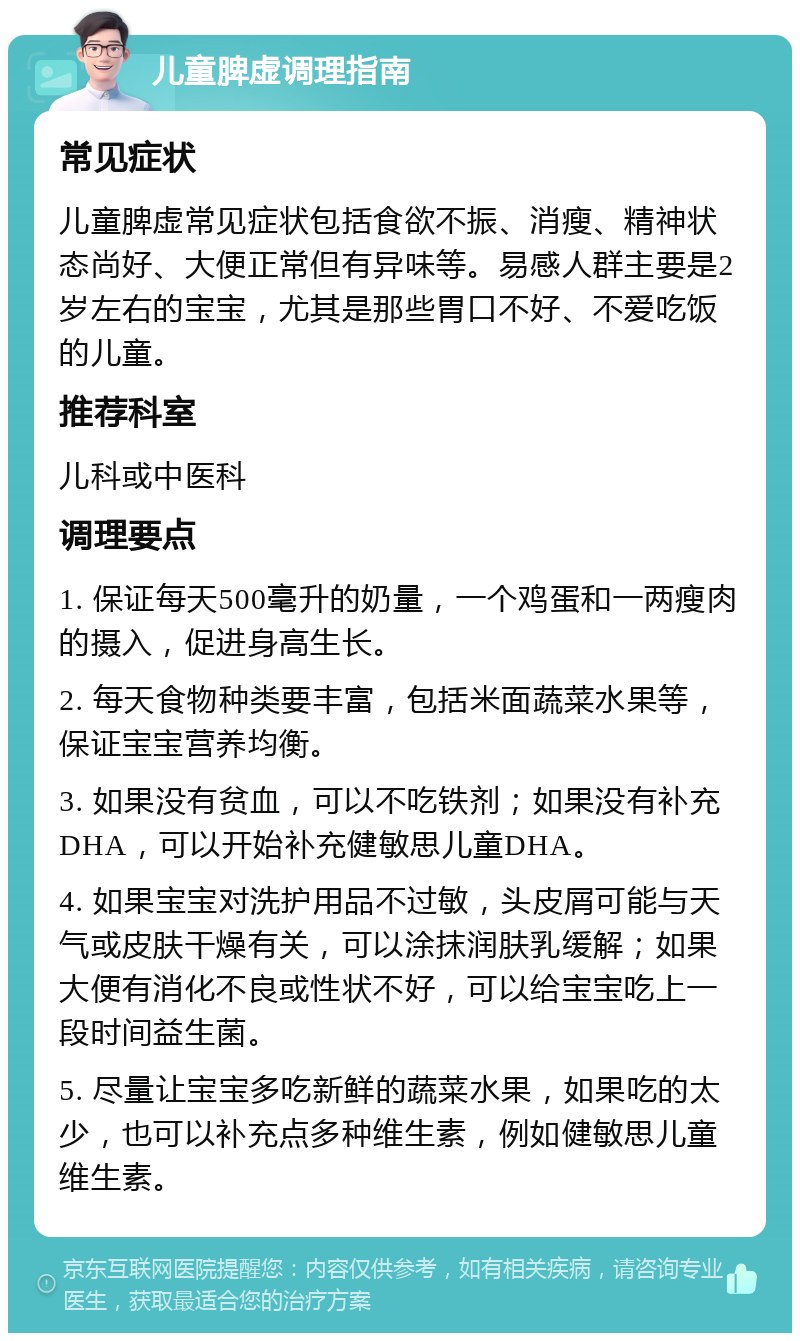 儿童脾虚调理指南 常见症状 儿童脾虚常见症状包括食欲不振、消瘦、精神状态尚好、大便正常但有异味等。易感人群主要是2岁左右的宝宝，尤其是那些胃口不好、不爱吃饭的儿童。 推荐科室 儿科或中医科 调理要点 1. 保证每天500毫升的奶量，一个鸡蛋和一两瘦肉的摄入，促进身高生长。 2. 每天食物种类要丰富，包括米面蔬菜水果等，保证宝宝营养均衡。 3. 如果没有贫血，可以不吃铁剂；如果没有补充DHA，可以开始补充健敏思儿童DHA。 4. 如果宝宝对洗护用品不过敏，头皮屑可能与天气或皮肤干燥有关，可以涂抹润肤乳缓解；如果大便有消化不良或性状不好，可以给宝宝吃上一段时间益生菌。 5. 尽量让宝宝多吃新鲜的蔬菜水果，如果吃的太少，也可以补充点多种维生素，例如健敏思儿童维生素。