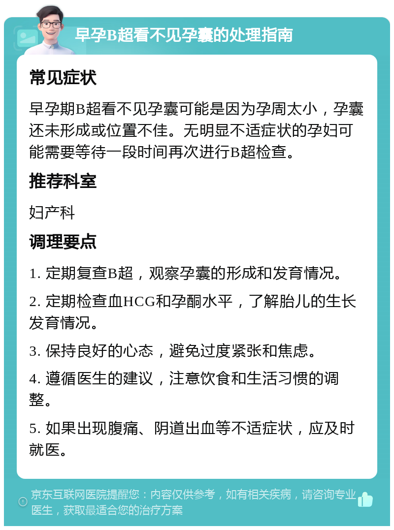 早孕B超看不见孕囊的处理指南 常见症状 早孕期B超看不见孕囊可能是因为孕周太小，孕囊还未形成或位置不佳。无明显不适症状的孕妇可能需要等待一段时间再次进行B超检查。 推荐科室 妇产科 调理要点 1. 定期复查B超，观察孕囊的形成和发育情况。 2. 定期检查血HCG和孕酮水平，了解胎儿的生长发育情况。 3. 保持良好的心态，避免过度紧张和焦虑。 4. 遵循医生的建议，注意饮食和生活习惯的调整。 5. 如果出现腹痛、阴道出血等不适症状，应及时就医。